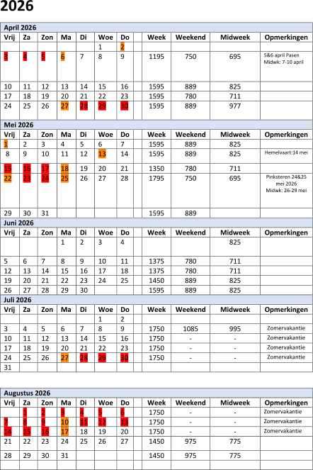 202 6 April 202 6   Vrij   Za   Zon   Ma   Di   Woe   Do     Week   Weekend   Midweek   Opmerkingen             1   2               3   4   5   6   7   8   9     1 1 95   750   695   5&6 april Pasen     Midwk:  7 - 10 april       1 0   1 1   1 2   1 3   1 4   1 5   1 6     1595   889   825     1 7   1 8   19   2 0   2 1   2 2   2 3     1595   780   711     2 4   2 5   2 6   2 7   2 8   29   30     1 595   8 89   977       Mei 202 6   Vrij   Za   Zon   Ma   Di   Woe   Do     Week   Weekend   Midweek   Opmerkingen   1   2   3   4   5   6   7     1595   889   825       8   9   10   11   12   13   14     1 5 95   889   825   Hemelvaart : 14 mei     15   1 6   1 7   1 8   1 9   20   21     1 350   7 8 0   711     22   23   24   25   2 6   2 7   2 8     1 795   750   695   Pinksteren 24&25  mei 2026   M idw k: 26 - 29 mei       2 9   30   31             1 5 95   889         Juni 202 6   Vrij   Za   Zon   Ma   Di   Woe   Do     Week   Weekend   Midweek   Opmerkingen           1   2   3   4         825       5   6   7   8   9   1 0   1 1     1 375   780   711       1 2   1 3   1 4   1 5   1 6   1 7   1 8     13 7 5   780   7 11     19   2 0   2 1   2 2   2 3   2 4   2 5     1 450   8 89   825     2 6   2 7   2 8   29   30         1 5 95   8 89   825     Juli 202 6   Vrij   Za   Zon   Ma   Di   Woe   Do     Week   Weekend   Midweek   Opmerkingen             1   2             3   4   5   6   7   8   9     1 75 0   1085   9 95   Zomervakantie   1 0   1 1   1 2   1 3   1 4   1 5   1 6     1750   -   -   Zomervakantie   1 7   1 8   19   2 0   2 1   2 2   2 3     1 750   -   -   Zomervakantie   2 4   2 5   2 6   2 7   2 8   29   3 0     1 750   -   -   Zomervakantie   31                         Augustus 202 6   Vrij   Za   Zon   Ma   Di   Woe   Do     Week   Weekend   Midweek   Opmerkingen     1   2   3   4   5   6     1 750   -   -   Zomervakantie   7   8   9   1 0   1 1   1 2   13     1 750   -   -   Zomervakantie   1 4   1 5   1 6   1 7   1 8   19   2 0     1 750   -   -   Zomervakantie   2 1   2 2   2 3   2 4   2 5   2 6   2 7     1 450   975   775     2 8   29   3 0   31           1 450   975   775