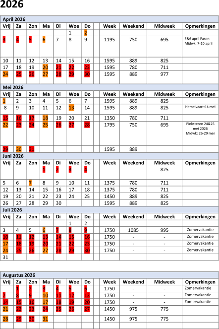 202 6 April 202 6   Vrij   Za   Zon   Ma   Di   Woe   Do     Week   Weekend   Midweek   Opmerkingen             1   2               3   4   5   6   7   8   9     1 1 95   750   695   5&6 april Pasen     Midwk:  7 - 10 april       1 0   1 1   1 2   1 3   1 4   1 5   1 6     1595   889   825     1 7   1 8   19   2 0   2 1   2 2   2 3     1595   780   711     2 4   2 5   2 6   2 7   2 8   29   30     1 595   8 89   977       Mei 202 6   Vrij   Za   Zon   Ma   Di   Woe   Do     Week   Weekend   Midweek   Opmerkingen   1   2   3   4   5   6   7     1595   889   825       8   9   10   11   12   13   14     1 5 95   889   825   Hemelvaart : 14 mei     15   1 6   1 7   1 8   1 9   20   21     1 350   7 8 0   711     22   23   24   25   2 6   2 7   2 8     1 795   750   695   Pinksteren 24&25  mei 2026   M idw k: 26 - 29 mei       2 9   30   31             1 5 95   889         Juni 202 6   Vrij   Za   Zon   Ma   Di   Woe   Do     Week   Weekend   Midweek   Opmerkingen           1   2   3   4         825       5   6   7   8   9   1 0   1 1     1 375   780   711       1 2   1 3   1 4   1 5   1 6   1 7   1 8     13 7 5   780   7 11     19   2 0   2 1   2 2   2 3   2 4   2 5     1 450   8 89   825     2 6   2 7   2 8   29   30         1 5 95   8 89   825     Juli 202 6   Vrij   Za   Zon   Ma   Di   Woe   Do     Week   Weekend   Midweek   Opmerkingen             1   2             3   4   5   6   7   8   9     1 75 0   1085   9 95   Zomervakantie   1 0   1 1   1 2   1 3   1 4   1 5   1 6     1750   -   -   Zomervakantie   1 7   1 8   19   2 0   2 1   2 2   2 3     1 750   -   -   Zomervakantie   2 4   2 5   2 6   2 7   2 8   29   3 0     1 750   -   -   Zomervakantie   31                         Augustus 202 6   Vrij   Za   Zon   Ma   Di   Woe   Do     Week   Weekend   Midweek   Opmerkingen     1   2   3   4   5   6     1 750   -   -   Zomervakantie   7   8   9   1 0   1 1   1 2   13     1 750   -   -   Zomervakantie   1 4   1 5   1 6   1 7   1 8   19   2 0     1 750   -   -   Zomervakantie   2 1   2 2   2 3   2 4   2 5   2 6   2 7     1 450   975   775     2 8   29   3 0   31           1 450   975   775